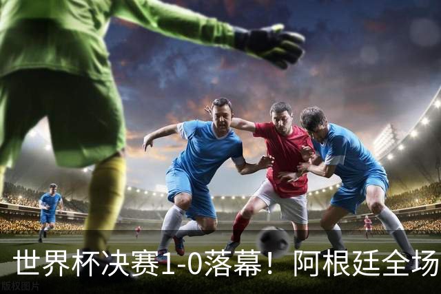 世界杯决赛1-0落幕！阿根廷全场零射正，半场都没摸进禁区线